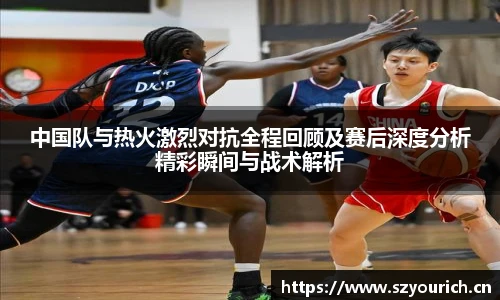 中国队与热火激烈对抗全程回顾及赛后深度分析精彩瞬间与战术解析